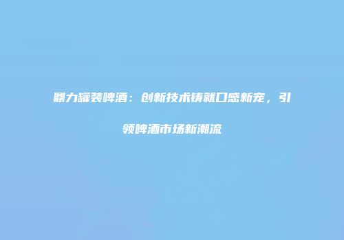 鼎力罐装啤酒：创新技术铸就口感新宠，引领啤酒市场新潮流