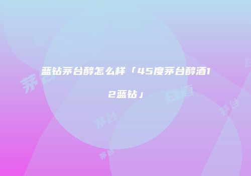 蓝钻茅台醇怎么样「45度茅台醇酒12蓝钻」