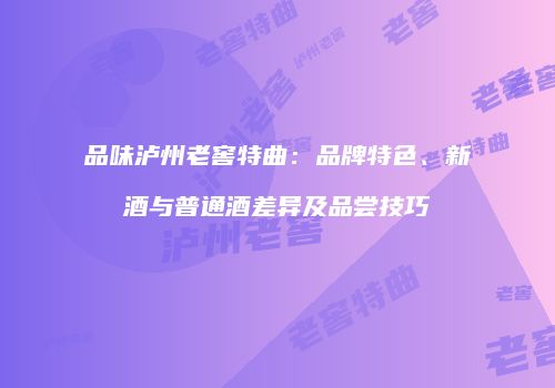 品味泸州老窖特曲：品牌特色、新酒与普通酒差异及品尝技巧