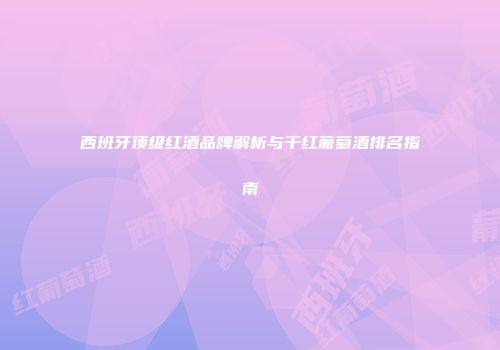 西班牙顶级红酒品牌解析与干红葡萄酒排名指南