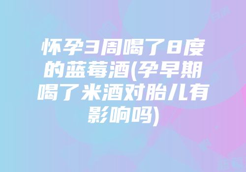 怀孕3周喝了8度的蓝莓酒(孕早期喝了米酒对胎儿有影响吗)