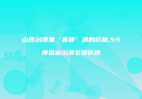 山西汾酒集‘晋都’酒的价格,55度国藏汾酒至尊价格