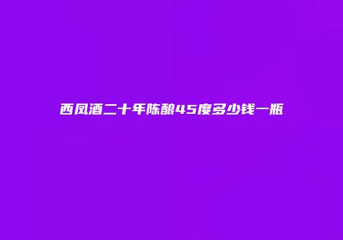 西凤酒二十年陈酿45度多少钱一瓶