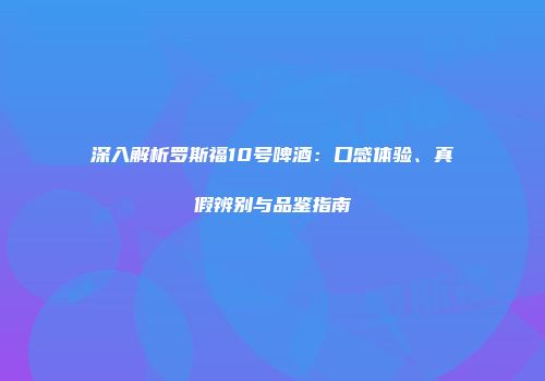 深入解析罗斯福10号啤酒：口感体验、真假辨别与品鉴指南