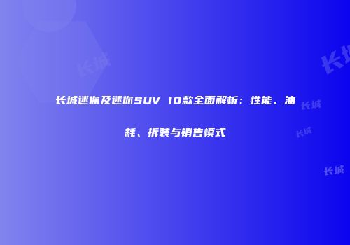 长城迷你及迷你SUV 10款全面解析：性能、油耗、拆装与销售模式