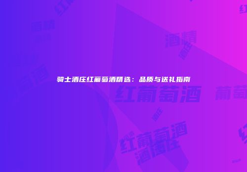 骑士酒庄红葡萄酒精选：品质与送礼指南