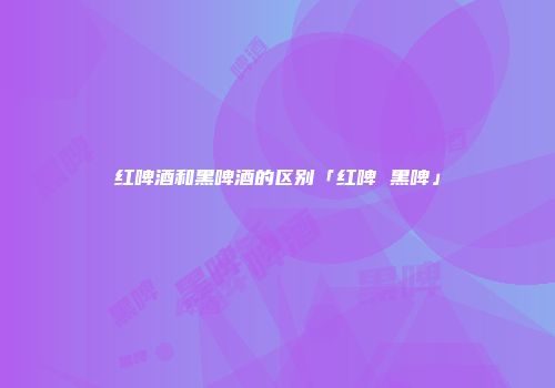 红啤酒和黑啤酒的区别「红啤 黑啤」