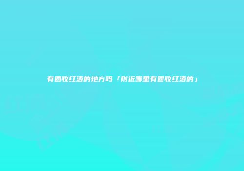 有回收红酒的地方吗「附近哪里有回收红酒的」