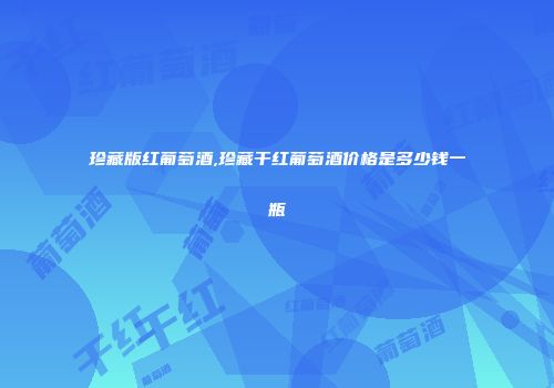 珍藏版红葡萄酒,珍藏干红葡萄酒价格是多少钱一瓶