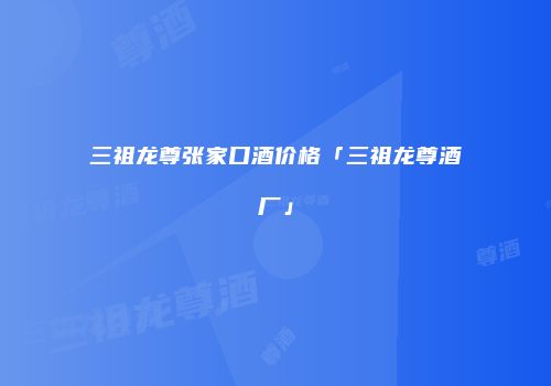 三祖龙尊张家口酒价格「三祖龙尊酒厂」