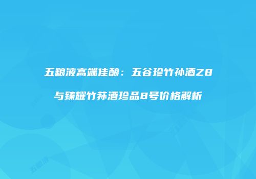 五粮液高端佳酿：五谷珍竹孙酒Z8与臻耀竹荪酒珍品8号价格解析