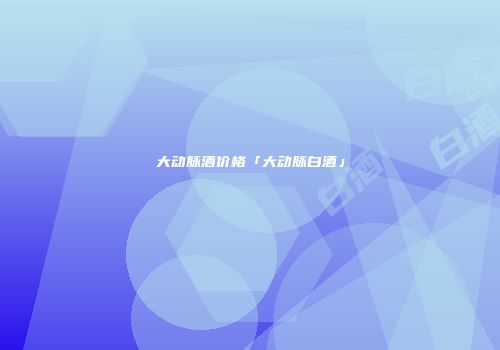 大动脉酒价格「大动脉白酒」