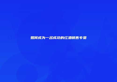 如何成为一名成功的红酒销售专员