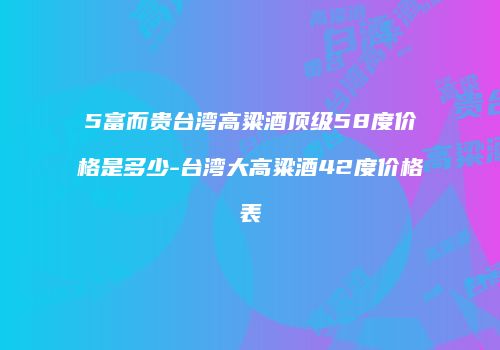 5富而贵台湾高粱酒顶级58度价格是多少-台湾大高粱酒42度价格表