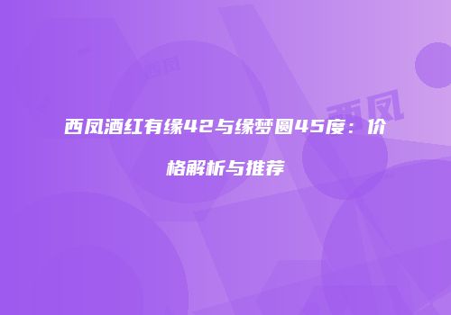 西凤酒红有缘42与缘梦圆45度：价格解析与推荐