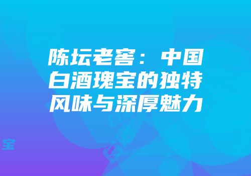 陈坛老窖：中国白酒瑰宝的独特风味与深厚魅力