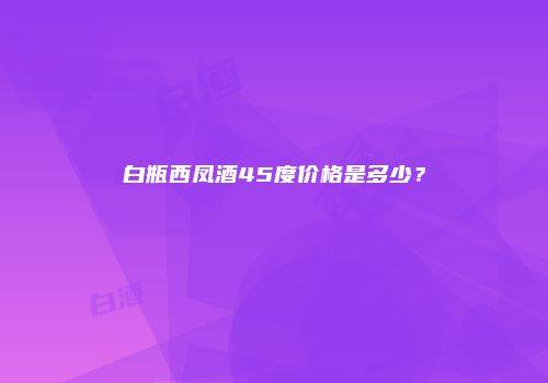 白瓶西凤酒45度价格是多少？