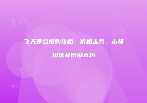 飞天茅台抢购攻略：价格走势、市场现状及辨别真伪