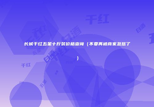 长城干红五星十斤装价格查询（不要再被商家忽悠了）