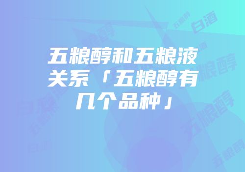 五粮醇和五粮液关系「五粮醇有几个品种」