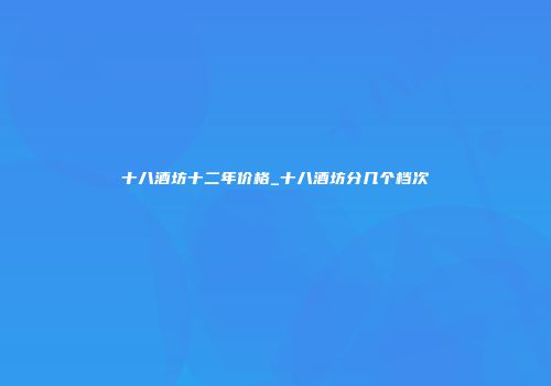 十八酒坊十二年价格_十八酒坊分几个档次