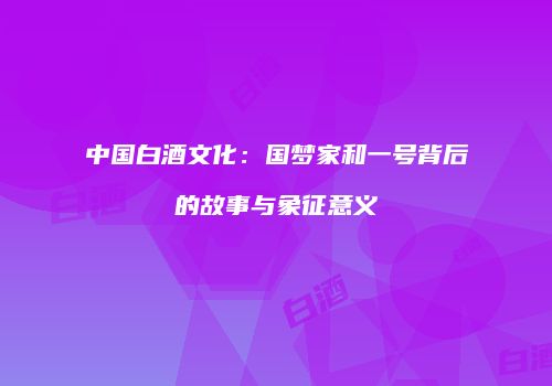 中国白酒文化：国梦家和一号背后的故事与象征意义