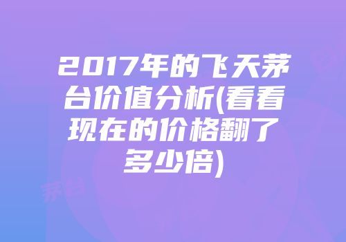 2017年的飞天茅台价值分析(看看现在的价格翻了多少倍)
