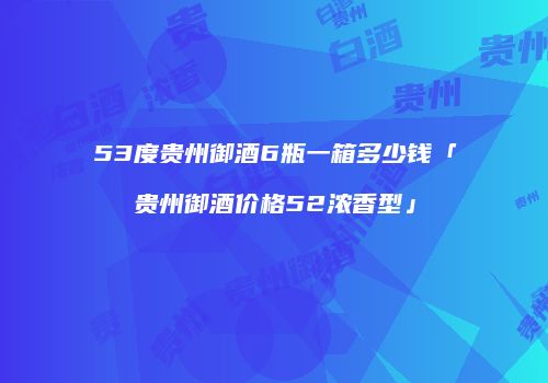 53度贵州御酒6瓶一箱多少钱「贵州御酒价格52浓香型」