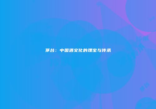 茅台：中国酒文化的瑰宝与传承