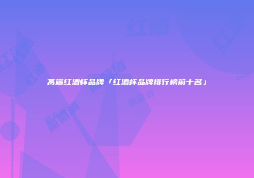 高端红酒杯品牌「红酒杯品牌排行榜前十名」