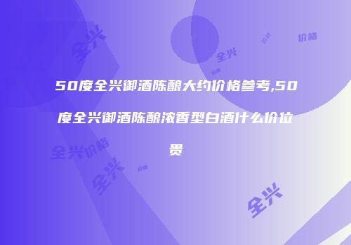 50度全兴御酒陈酿大约价格参考,50度全兴御酒陈酿浓香型白酒什么价位贵