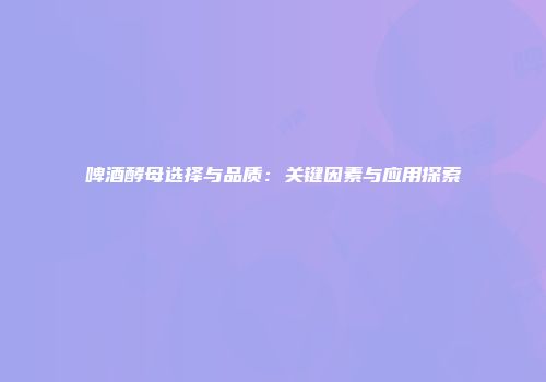 啤酒酵母选择与品质：关键因素与应用探索