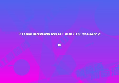 干红葡萄酒是否需要兑饮料？揭秘干红口感与搭配之道