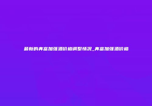 最新的奔富加强酒价格调整情况_奔富加强酒价格