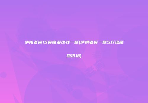 泸州老窖15窖藏多少钱一瓶(泸州老窖一瓶5斤珍藏版价格)