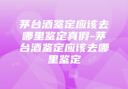 茅台酒鉴定应该去哪里鉴定真假-茅台酒鉴定应该去哪里鉴定