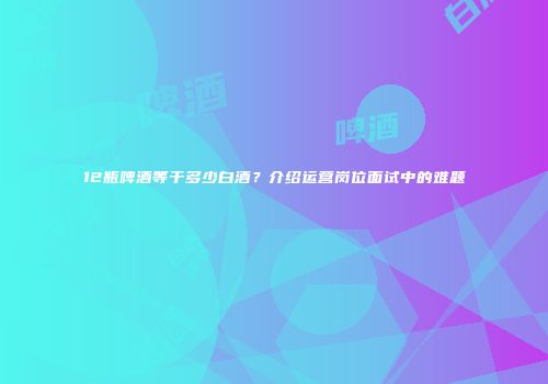 12瓶啤酒等于多少白酒？介绍运营岗位面试中的难题