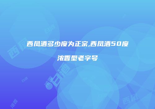 西凤酒多少度为正宗,西凤酒50度浓香型老字号