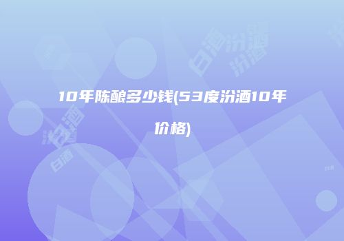 10年陈酿多少钱(53度汾酒10年价格)