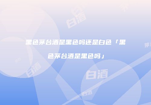 黑色茅台酒是黑色吗还是白色「黑色茅台酒是黑色吗」