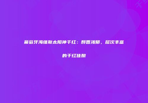 葡萄牙海维斯太阳神干红：醇香浓郁，层次丰富的干红佳酿