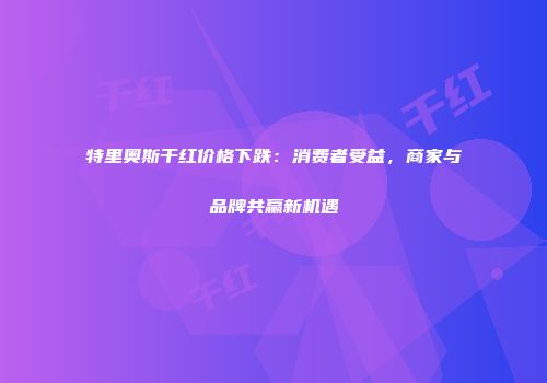 特里奥斯干红价格下跌：消费者受益，商家与品牌共赢新机遇