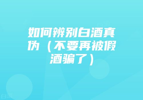 如何辨别白酒真伪（不要再被假酒骗了）