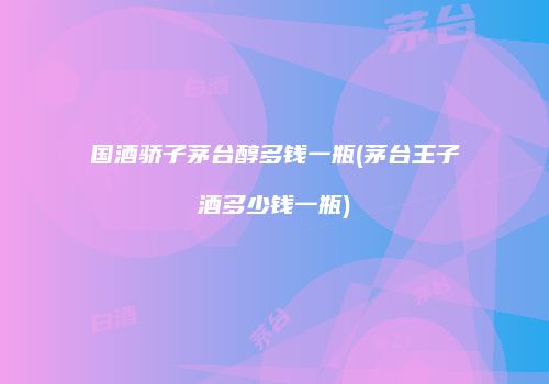 国酒骄子茅台醇多钱一瓶(茅台王子酒多少钱一瓶)