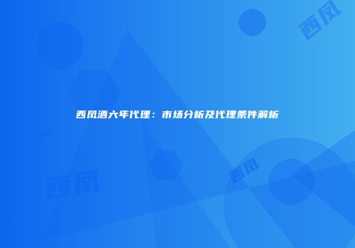 西凤酒六年代理：市场分析及代理条件解析