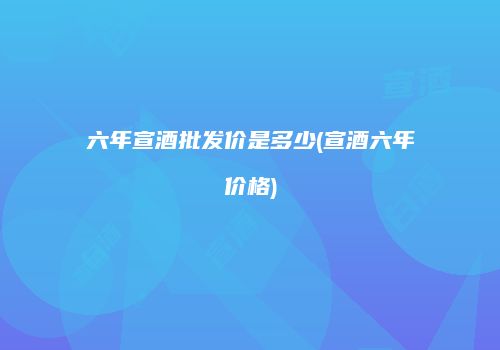 六年宣酒批发价是多少(宣酒六年价格)