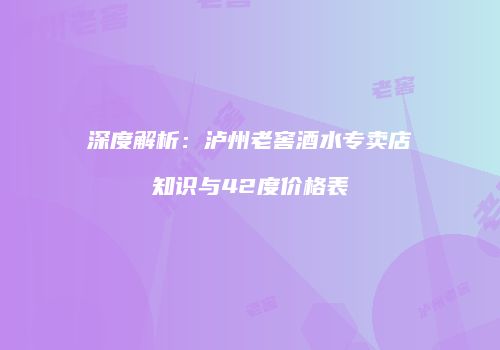 深度解析：泸州老窖酒水专卖店知识与42度价格表