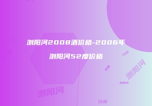 浏阳河2008酒价格-2006年浏阳河52度价格