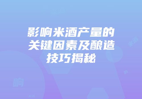 影响米酒产量的关键因素及酿造技巧揭秘