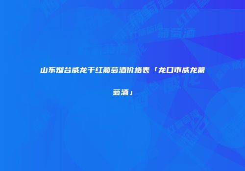 山东烟台威龙干红葡萄酒价格表「龙口市威龙葡萄酒」